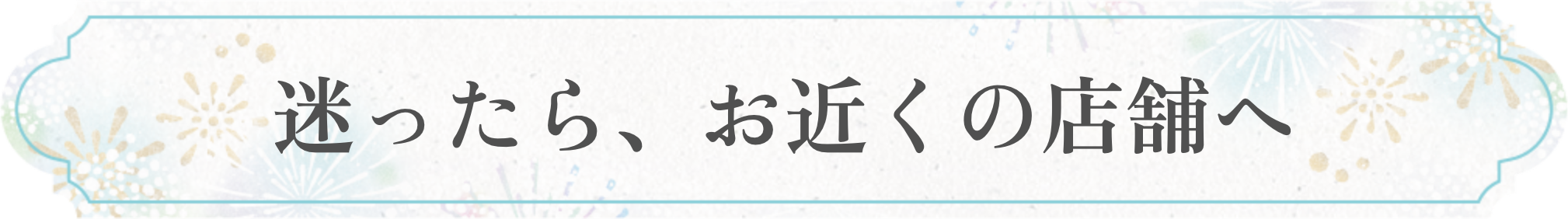 迷ったら、お近くのショップへ